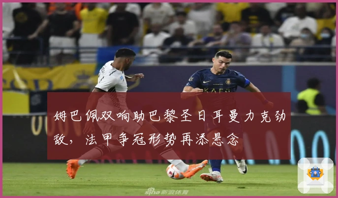 姆巴佩双响助巴黎圣日耳曼力克劲敌，法甲争冠形势再添悬念