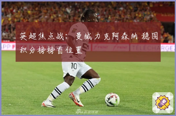 英超焦点战：曼城力克阿森纳 稳固积分榜榜首位置