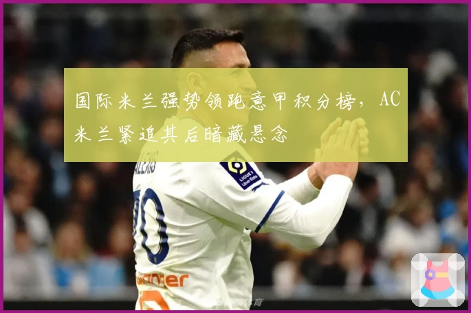 国际米兰强势领跑意甲积分榜，AC米兰紧追其后暗藏悬念