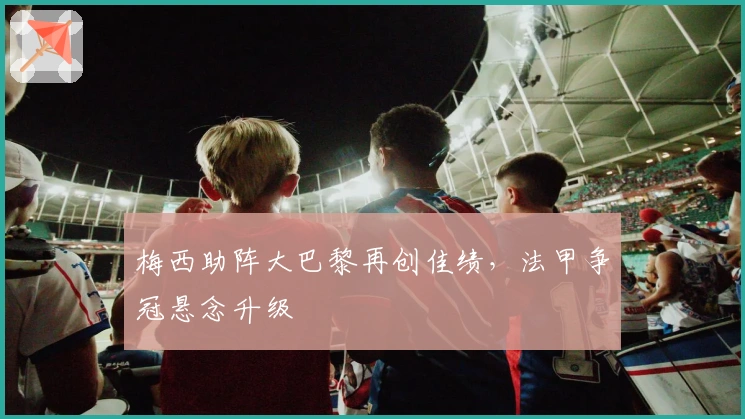 梅西助阵大巴黎再创佳绩，法甲争冠悬念升级