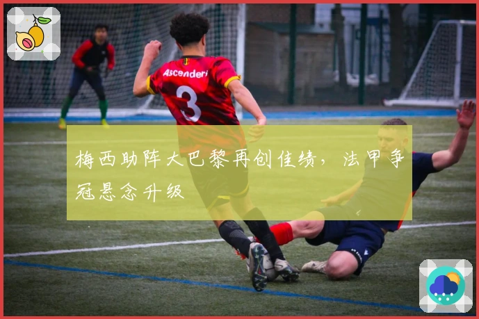 梅西助阵大巴黎再创佳绩，法甲争冠悬念升级