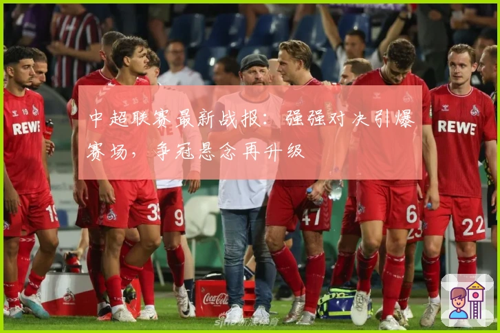 中超联赛最新战报：强强对决引爆赛场，争冠悬念再升级