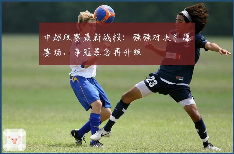 中超联赛最新战报：强强对决引爆赛场，争冠悬念再升级