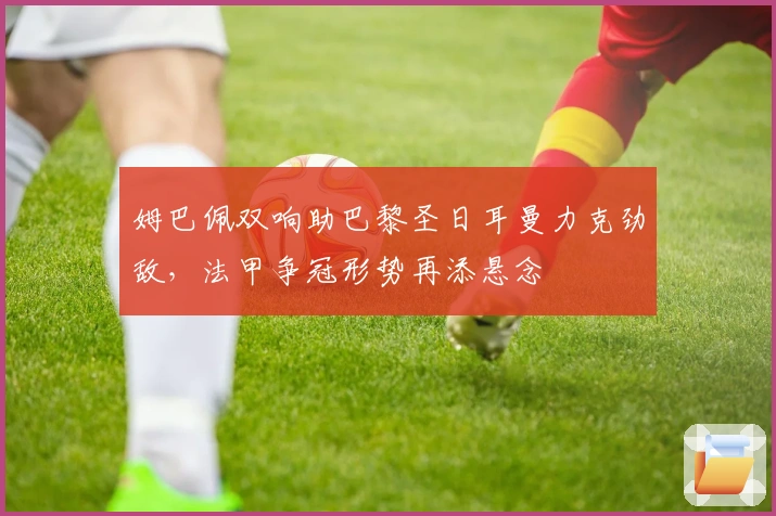 姆巴佩双响助巴黎圣日耳曼力克劲敌，法甲争冠形势再添悬念