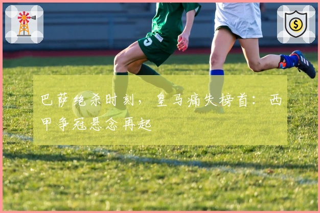 巴萨绝杀时刻，皇马痛失榜首：西甲争冠悬念再起