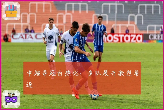 中超争冠白热化,多队展开激烈角逐