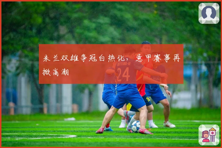 米兰双雄争冠白热化，意甲赛事再掀高潮