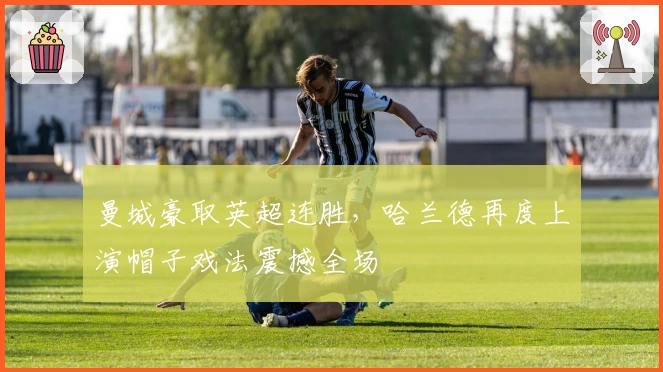 曼城豪取英超连胜，哈兰德再度上演帽子戏法震撼全场