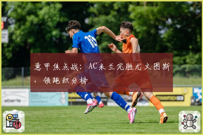 意甲焦点战：AC米兰完胜尤文图斯，领跑积分榜