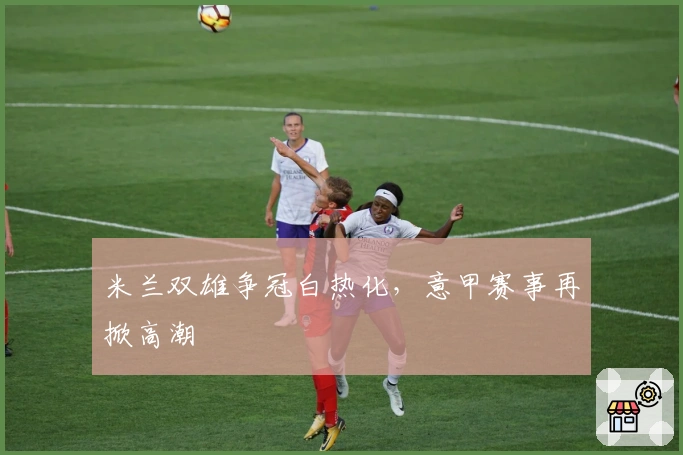 米兰双雄争冠白热化，意甲赛事再掀高潮